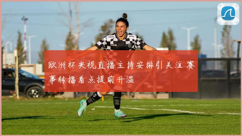 欧洲杯央视直播主持安排引关注 赛事转播看点提前升温