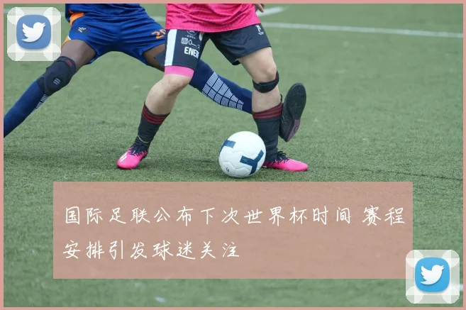 国际足联公布下次世界杯时间 赛程安排引发球迷关注