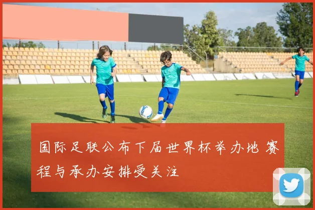 国际足联公布下届世界杯举办地 赛程与承办安排受关注