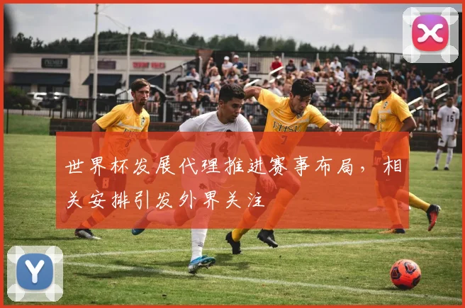 世界杯发展代理推进赛事布局，相关安排引发外界关注