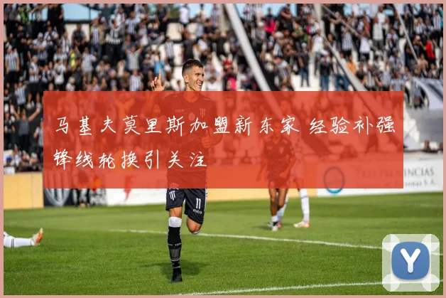马基夫莫里斯加盟新东家 经验补强锋线轮换引关注