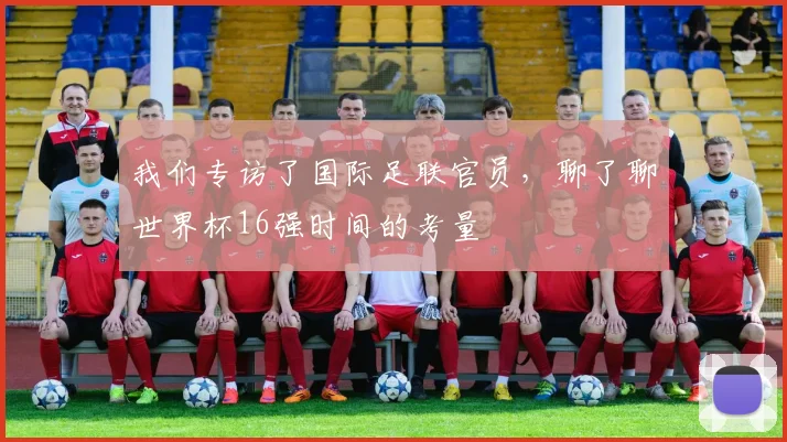 我们专访了国际足联官员，聊了聊世界杯16强时间的考量