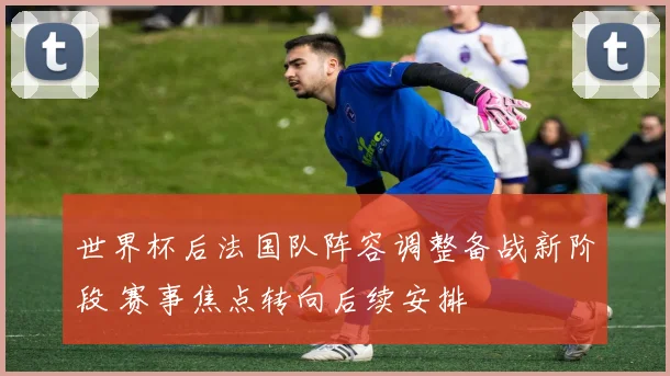 世界杯后法国队阵容调整备战新阶段 赛事焦点转向后续安排