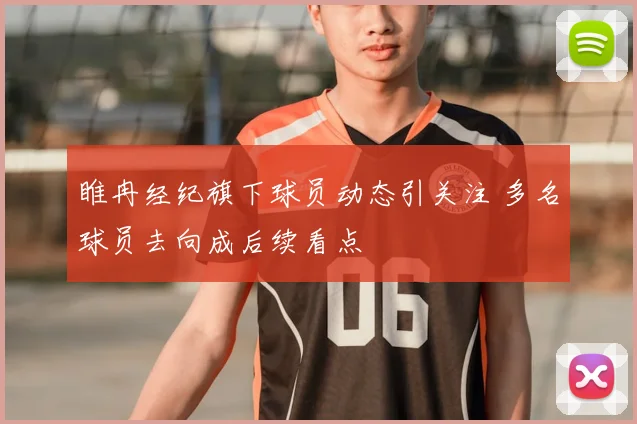 睢冉经纪旗下球员动态引关注 多名球员去向成后续看点